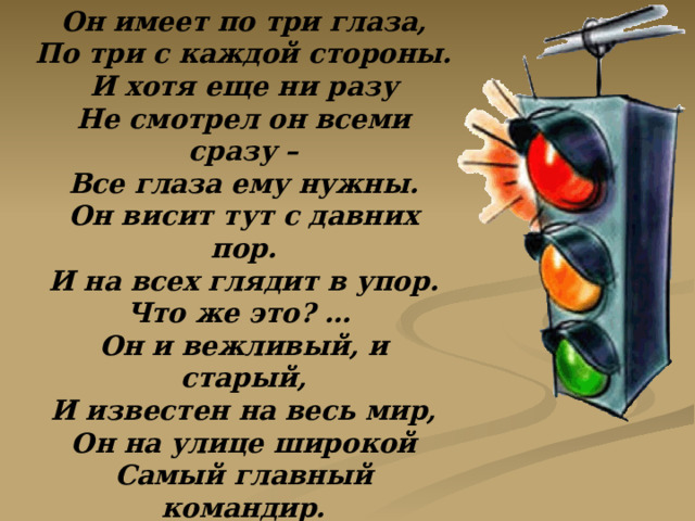 Он имеет по три глаза, По три с каждой стороны. И хотя еще ни разу Не смотрел он всеми сразу – Все глаза ему нужны. Он висит тут с давних пор. И на всех глядит в упор. Что же это? … Он и вежливый, и старый, И известен на весь мир, Он на улице широкой Самый главный командир. Все его, конечно, знают, Да и как его не знать! Все отлично понимают Все, что хочет он сказать. 