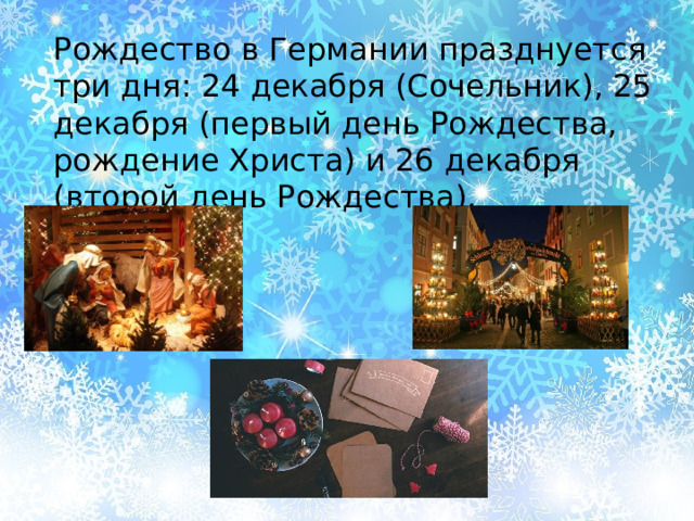 Рождество в Германии празднуется три дня: 24 декабря (Сочельник), 25 декабря (первый день Рождества, рождение Христа) и 26 декабря (второй день Рождества). 