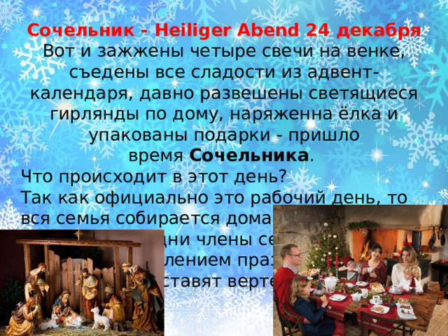 Сочельник - Heiliger Abend 24 декабря Вот и зажжены четыре свечи на венке, съедены все сладости из адвент-календаря, давно развешены светящиеся гирлянды по дому, наряженна ёлка и упакованы подарки - пришло время  Сочельника . Что происходит в этот день?  Так как официально это рабочий день, то вся семья собирается дома ближе к вечеру. Пока одни члены семьи заняты на кухне приготовлением праздничного ужина, другие ставят вертеп 