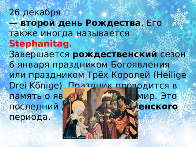 26 декабря —  второй   день   Рождества . Его также иногда называется Stephanitag. Завершается  рождественский  сезон 6 января праздником Богоявления или праздником Трёх Королей (Heilige Drei Könige). Праздник проводится в память о явлении Христа в мир. Это последний  день рождественского   периода. 