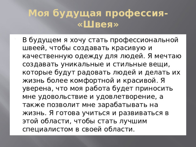 Моя будущая профессия- «Швея» В будущем я хочу стать профессиональной швеей, чтобы создавать красивую и качественную одежду для людей. Я мечтаю создавать уникальные и стильные вещи, которые будут радовать людей и делать их жизнь более комфортной и красивой. Я уверена, что моя работа будет приносить мне удовольствие и удовлетворение, а также позволит мне зарабатывать на жизнь. Я готова учиться и развиваться в этой области, чтобы стать лучшим специалистом в своей области. 