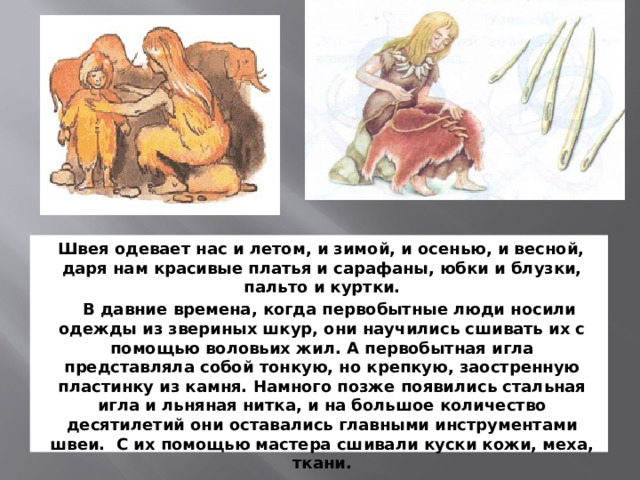 Швея одевает нас и летом, и зимой, и осенью, и весной, даря нам красивые платья и сарафаны, юбки и блузки, пальто и куртки.  В давние времена, когда первобытные люди носили одежды из звериных шкур, они научились сшивать их с помощью воловьих жил. А первобытная игла представляла собой тонкую, но крепкую, заостренную пластинку из камня. Намного позже появились стальная игла и льняная нитка, и на большое количество десятилетий они оставались главными инструментами швеи. С их помощью мастера сшивали куски кожи, меха, ткани.  