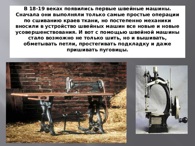 В 18-19 веках появились первые швейные машины. Сначала они выполняли только самые простые операции по сшиванию краев ткани, но постепенно механики вносили в устройство швейных машин все новые и новые усовершенствования. И вот с помощью швейной машины стало возможно не только шить, но и вышивать, обметывать петли, простегивать подкладку и даже пришивать пуговицы.   