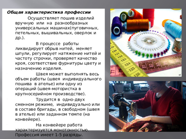 Общая характеристика профессии                  Осуществляет пошив изделий вручную  или  на  разнообразных универсальных машинах(пуговичных, петельных, вышивальных, оверлок и др.).                 В процессе  работы ликвидирует обрыв нитей,  меняет шпули, регулирует натяжение нитей и частоту строчки, проверяет качество кроя, соответствие фурнитуры цвету и назначению изделия.                 Швея может выполнять весь объем работы (швея  индивидуального  пошива  в ателье) или одну из операций (швея-мотористка в крупносерийном производстве).                 Трудится в  одно-двух сменном режиме,  индивидуально или в составе бригады, в свободном (швея в ателье) или заданном темпе (на конвейере).                 На конвейере работа характеризуется монотонностью. Профессия имеет 1-5 разряды.   