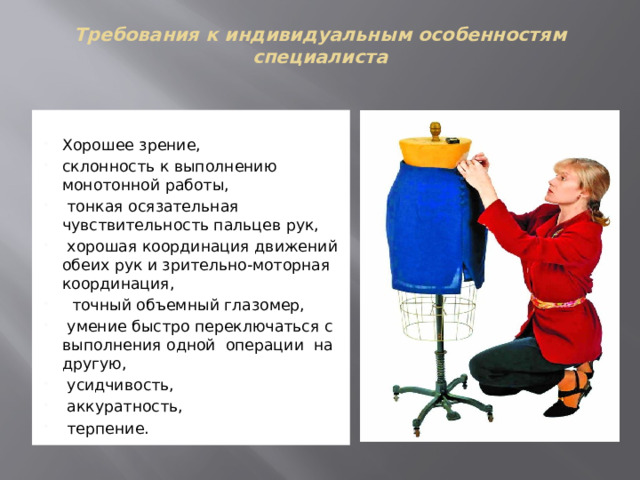 Требования к индивидуальным особенностям специалиста    Хорошее зрение, склонность к выполнению монотонной работы,   тонкая осязательная чувствительность пальцев рук,  хорошая координация движений  обеих рук и зрительно-моторная координация,   точный объемный глазомер,   умение быстро переключаться с выполнения одной  операции  на другую,  усидчивость,  аккуратность,  терпение. 