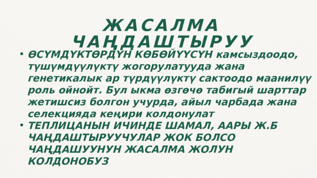 ЖАСАЛМА ЧАҢДАШТЫРУУ ӨСҮМДҮКТӨРДҮН КӨБӨЙҮҮСҮН камсыздоодо, түшүмдүүлүктү жогорулатууда жана генетикалык ар түрдүүлүктү сактоодо маанилүү роль ойнойт. Бул ыкма өзгөчө табигый шарттар жетишсиз болгон учурда, айыл чарбада жана селекцияда кеңири колдонулат ТЕПЛИЦАНЫН ИЧИНДЕ ШАМАЛ, ААРЫ Ж.Б ЧАҢДАШТЫРУУЧУЛАР ЖОК БОЛСО ЧАҢДАШУУНУН ЖАСАЛМА ЖОЛУН КОЛДОНОБУЗ ӨСҮМДҮКТӨРДҮН КӨБӨЙҮҮСҮН камсыздоодо, түшүмдүүлүктү жогорулатууда жана генетикалык ар түрдүүлүктү сактоодо маанилүү роль ойнойт. Бул ыкма өзгөчө табигый шарттар жетишсиз болгон учурда, айыл чарбада жана селекцияда кеңири колдонулат ТЕПЛИЦАНЫН ИЧИНДЕ ШАМАЛ, ААРЫ Ж.Б ЧАҢДАШТЫРУУЧУЛАР ЖОК БОЛСО ЧАҢДАШУУНУН ЖАСАЛМА ЖОЛУН КОЛДОНОБУЗ  