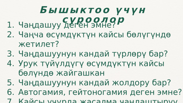 Бышыктоо үчүн суроолор Чаңдашуу деген эмне? Чаңча өсүмдүктүн кайсы бөлүгүндө жетилет? Чаңдашуунун кандай түрлөрү бар? Урук түйүлдүгү өсүмдүктүн кайсы бөлүндө жайгашкан Чаңдашуунун кандай жолдору бар? Автогамия, гейтоногамия деген эмне? Кайсы учурда жасалма чаңдаштыруу жүргүзүлөт? Чаңдашуу деген эмне? Чаңча өсүмдүктүн кайсы бөлүгүндө жетилет? Чаңдашуунун кандай түрлөрү бар? Урук түйүлдүгү өсүмдүктүн кайсы бөлүндө жайгашкан Чаңдашуунун кандай жолдору бар? Автогамия, гейтоногамия деген эмне? Кайсы учурда жасалма чаңдаштыруу жүргүзүлөт? 