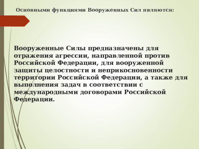 Основными функциями Вооруженных Сил являются: Вооруженные Силы предназначены для отражения агрессии, направленной против Российской Федерации, для вооруженной защиты целостности и неприкосновенности территории Российской Федерации, а также для выполнения задач в соответствии с международными договорами Российской Федерации. 