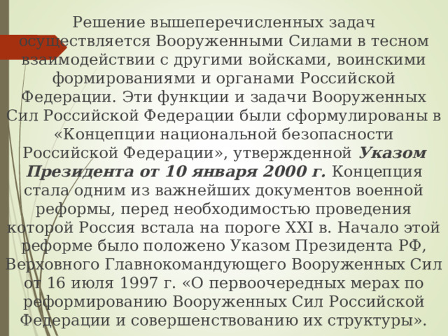 Решение вышеперечисленных задач осуществляется Вооруженными Силами в тесном взаимодействии с другими войсками, воинскими формированиями и органами Российской Федерации. Эти функции и задачи Вооруженных Сил Российской Федерации были сформулированы в «Концепции национальной безопасности Российской Федерации», утвержденной Указом Президента от 10 января 2000 г. Концепция стала одним из важнейших документов военной реформы, перед необходимостью проведения которой Россия встала на пороге XXI в. Начало этой реформе было положено Указом Президента РФ, Верховного Главнокомандующего Вооруженных Сил от 16 июля 1997 г. «О первоочередных мерах по реформированию Вооруженных Сил Российской Федерации и совершенствованию их структуры». 