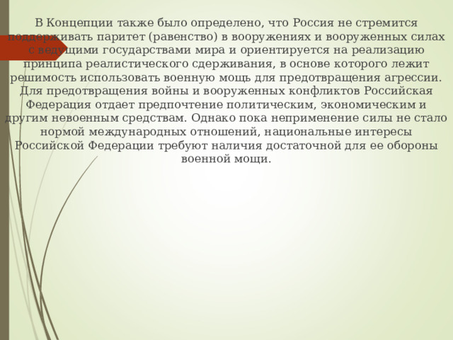 В Концепции также было определено, что Россия не стремится поддерживать паритет (равенство) в вооружениях и вооруженных силах с ведущими государствами мира и ориентируется на реализацию принципа реалистического сдерживания, в основе которого лежит решимость использовать военную мощь для предотвращения агрессии. Для предотвращения войны и вооруженных конфликтов Российская Федерация отдает предпочтение политическим, экономическим и другим невоенным средствам. Однако пока неприменение силы не стало нормой международных отношений, национальные интересы Российской Федерации требуют наличия достаточной для ее обороны военной мощи. 