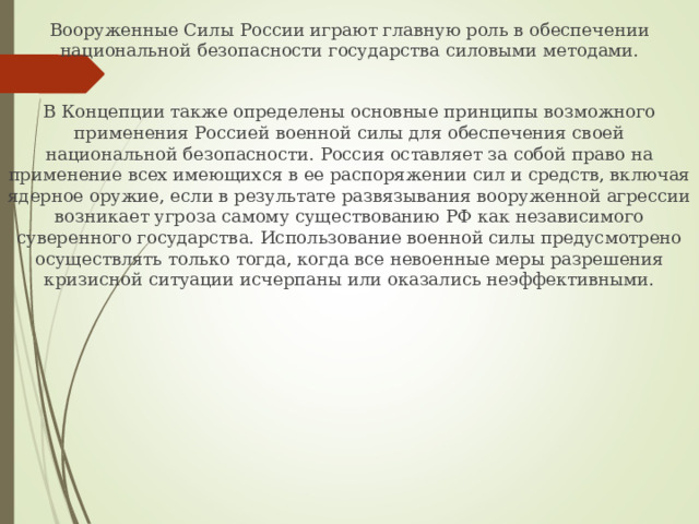 Вооруженные Силы России играют главную роль в обеспечении национальной безопасности государства силовыми методами. В Концепции также определены основные принципы возможного применения Россией военной силы для обеспечения своей национальной безопасности. Россия оставляет за собой право на применение всех имеющихся в ее распоряжении сил и средств, включая ядерное оружие, если в результате развязывания вооруженной агрессии возникает угроза самому существованию РФ как независимого суверенного государства. Использование военной силы предусмотрено осуществлять только тогда, когда все невоенные меры разрешения кризисной ситуации исчерпаны или оказались неэффективными. 