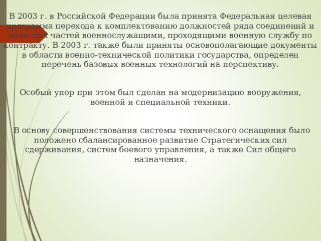 В 2003 г. в Российской Федерации была принята Федеральная целевая программа перехода к комплектованию должностей ряда соединений и воинских частей военнослужащими, проходящими военную службу по контракту. В 2003 г. также были приняты основополагающие документы в области военно-технической политики государства, определен перечень базовых военных технологий на перспективу. Особый упор при этом был сделан на модернизацию вооружения, военной и специальной техники.  В основу совершенствования системы технического оснащения было положено сбалансированное развитие Стратегических сил сдерживания, систем боевого управления, а также Сил общего назначения. 