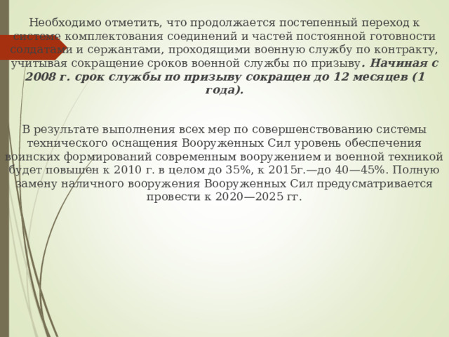 Необходимо отметить, что продолжается постепенный переход к системе комплектования соединений и частей постоянной готовности солдатами и сержантами, проходящими военную службу по контракту, учитывая сокращение сроков военной службы по призыву . Начиная с 2008 г. срок службы по призыву сокращен до 12 месяцев (1 года). В результате выполнения всех мер по совершенствованию системы технического оснащения Вооруженных Сил уровень обеспечения воинских формирований современным вооружением и военной техникой будет повышен к 2010 г. в целом до 35%, к 2015г.—до 40—45%. Полную замену наличного вооружения Вооруженных Сил предусматривается провести к 2020—2025 гг. 