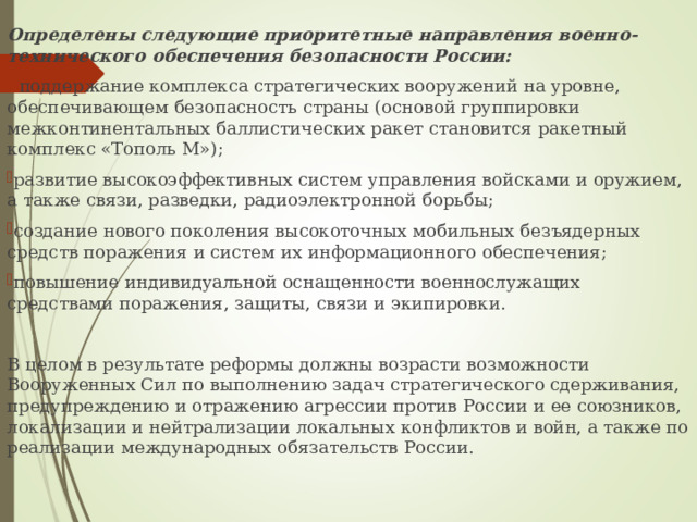 Определены следующие приоритетные направления военно-технического обеспечения безопасности России:  поддержание комплекса стратегических вооружений на уровне, обеспечивающем безопасность страны (основой группировки межконтинентальных баллистических ракет становится ракетный комплекс «Тополь М»); развитие высокоэффективных систем управления войсками и оружием, а также связи, разведки, радиоэлектронной борьбы; создание нового поколения высокоточных мобильных безъядерных средств поражения и систем их информационного обеспечения; повышение индивидуальной оснащенности военнослужащих средствами поражения, защиты, связи и экипировки. В целом в результате реформы должны возрасти возможности Вооруженных Сил по выполнению задач стратегического сдерживания, предупреждению и отражению агрессии против России и ее союзников, локализации и нейтрализации локальных конфликтов и войн, а также по реализации международных обязательств России. 