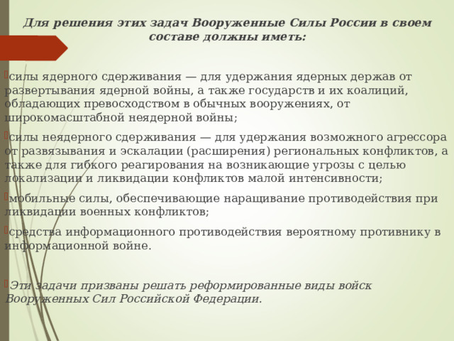 Для решения этих задач Вооруженные Силы России в своем составе должны иметь:  силы ядерного сдерживания — для удержания ядерных держав от развертывания ядерной войны, а также государств и их коалиций, обладающих превосходством в обычных вооружениях, от широкомасштабной неядерной войны; силы неядерного сдерживания — для удержания возможного агрессора от развязывания и эскалации (расширения) региональных конфликтов, а также для гибкого реагирования на возникающие угрозы с целью локализации и ликвидации конфликтов малой интенсивности; мобильные силы, обеспечивающие наращивание противодействия при ликвидации военных конфликтов; средства информационного противодействия вероятному противнику в информационной войне.  Эти задачи призваны решать реформированные виды войск Вооруженных Сил Российской Федерации. 