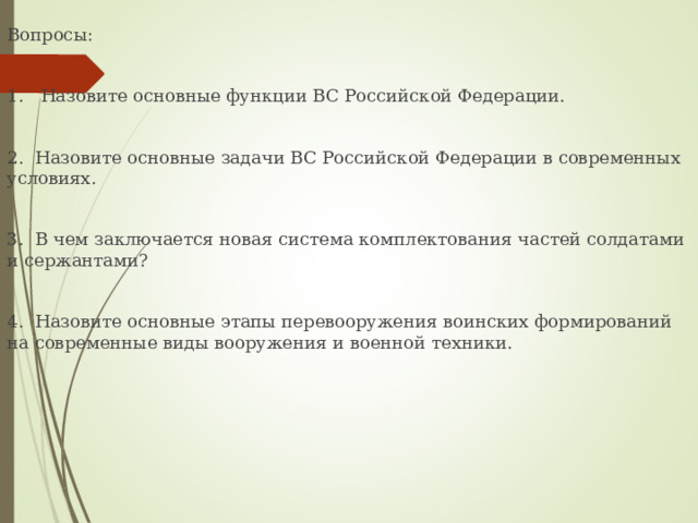 Вопросы: 1. Назовите основные функции ВС Российской Федерации. 2. Назовите основные задачи ВС Российской Федерации в современных условиях. 3. В чем заключается новая система комплектования частей солдатами и сержантами? 4. Назовите основные этапы перевооружения воинских формирований на современные виды вооружения и военной техники. 