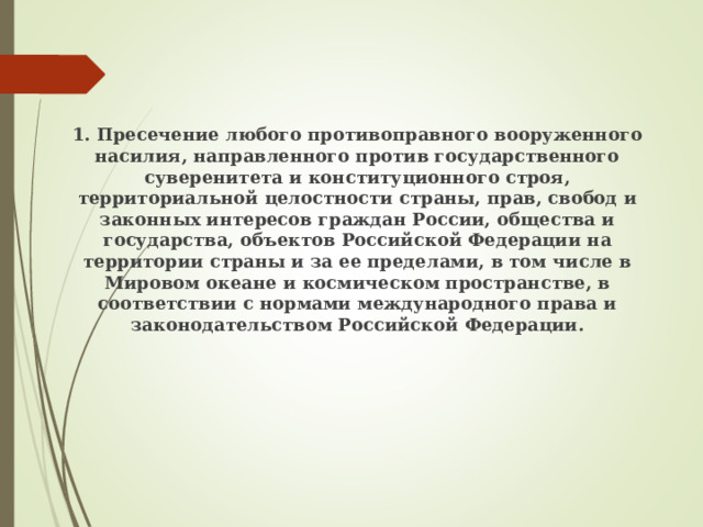 1. Пресечение любого противоправного вооруженного насилия, направленного против государственного суверенитета и конституционного строя, территориальной целостности страны, прав, свобод и законных интересов граждан России, общества и государства, объектов Российской Федерации на территории страны и за ее пределами, в том числе в Мировом океане и космическом пространстве, в соответствии с нормами международного права и законодательством Российской Федерации. 