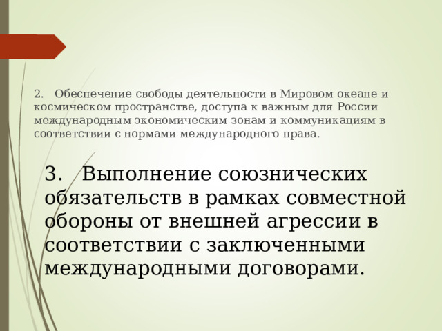 2. Обеспечение свободы деятельности в Мировом океане и космическом пространстве, доступа к важным для России международным экономическим зонам и коммуникациям в соответствии с нормами международного права. 3. Выполнение союзнических обязательств в рамках совместной обороны от внешней агрессии в соответствии с заключенными международными договорами. 