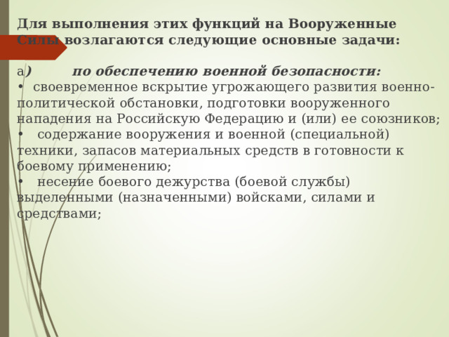 Для выполнения этих функций на Вооруженные Силы возлагаются следующие основные задачи: а ) по обеспечению военной безопасности: • своевременное вскрытие угрожающего развития военно-политической обстановки, подготовки вооруженного нападения на Российскую Федерацию и (или) ее союзников; • содержание вооружения и военной (специальной) техники, запасов материальных средств в готовности к боевому применению; • несение боевого дежурства (боевой службы) выделенными  (назначенными) войсками, силами и средствами; 