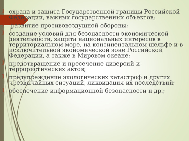охрана и защита Государственной границы Российской Федерации, важных государственных объектов;  развитие противовоздушной обороны; создание условий для безопасности экономической деятельности, защита национальных интересов в территориальном море, на континентальном шельфе и в исключительной экономической зоне Российской Федерации, а также в Мировом океане; предотвращение и пресечение диверсий и террористических актов; предупреждение экологических катастроф и других чрезвычайных ситуаций, ликвидация их последствий; обеспечение информационной безопасности и др.; 