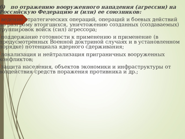 б) по отражению вооруженного нападения (агрессии) на  Российскую Федерацию и (или) ее союзников: ведение стратегических операций, операций и боевых действий по разгрому вторгшихся, уничтожению созданных (создаваемых) группировок войск (сил) агрессора; поддержание готовности к применению и применение  (в предусмотренных Военной доктриной случаях и в установленном порядке) потенциала ядерного сдерживания; локализация и нейтрализация приграничных вооруженных  конфликтов; защита населения, объектов экономики и инфраструктуры  от воздействия средств поражения противника и др.; 