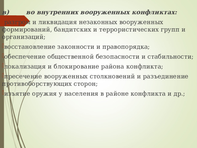 в) во внутренних вооруженных конфликтах: разгром и ликвидация незаконных вооруженных формирований, бандитских и террористических групп и организаций; восстановление законности и правопорядка; обеспечение общественной безопасности и стабильности; локализация и блокирование района конфликта; пресечение вооруженных столкновений и разъединение  противоборствующих сторон; изъятие оружия у населения в районе конфликта и др.; 