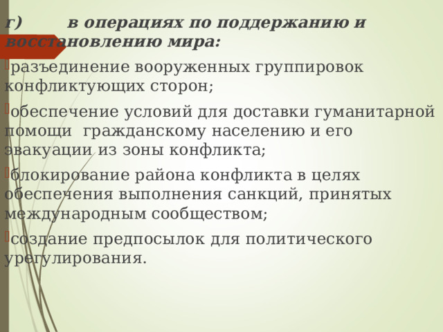 г) в операциях по поддержанию и восстановлению мира: разъединение вооруженных группировок конфликтующих  сторон; обеспечение условий для доставки гуманитарной помощи  гражданскому населению и его эвакуации из зоны конфликта; блокирование района конфликта в целях обеспечения выполнения санкций, принятых международным сообществом; создание предпосылок для политического урегулирования. 