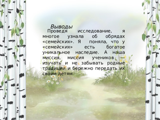 Выводы Проведя исследование, я многое узнала об обрядах «семейских». Я   поняла, что у «семейских» есть богатое уникальное наследие. А наша миссия, миссия  учеников — изучать и не забывать родные традиции и бережно передать их своим детям. 