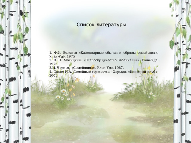 Список литературы 1. Ф.Ф. Болонев « Календарные обычаи и обряды семейских » . Улан-Удэ. 1975 2. В. П. Мотицкий. « Старообрядчество Забайкалья » . Улан-Удэ. 1976 3.И. Чернев. « Семейщина » . Улан-Удэ. 1987. 4. Сокол И.А. Семейные торжества - Харьков « Книжный клуб » , 2005 