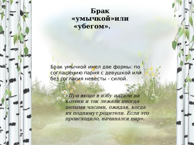 Брак « умычкой » или « убегом » .        Брак умычкой имел две формы: по соглашению парня с девушкой или без согласия невесты - силой. «При входе в избу падали на колени и так лежали иногда целыми часами, ожидая, когда их поднимут родители. Если это происходило, начинался пир». 