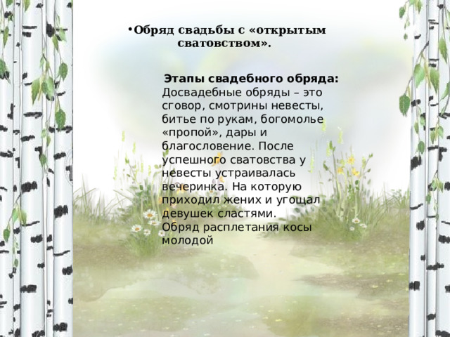 Обряд свадьбы с « открытым сватовством » . Этапы свадебного обряда: Досвадебные обряды – это сговор, смотрины невесты, битье по рукам, богомолье «пропой», дары и благословение. После успешного сватовства у невесты устраивалась вечеринка. На которую приходил жених и угощал девушек сластями. Обряд расплетания косы молодой 