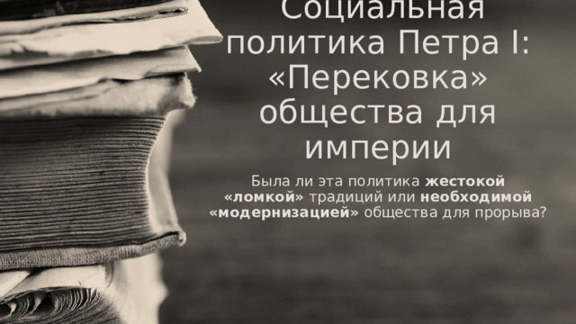   Социальная политика Петра I: «Перековка» общества для империи Была ли эта политика  жестокой «ломкой»  традиций или  необходимой «модернизацией»  общества для прорыва? 