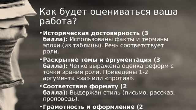 Как будет оцениваться ваша работа? Историческая достоверность (3 балла):  Использованы факты и термины эпохи (из таблицы). Речь соответствует роли. Раскрытие темы и аргументация (3 балла):  Четко выражена оценка реформ с точки зрения роли. Приведены 1-2 аргумента «за» или «против». Соответствие формату (2 балла):  Выдержан стиль (письмо, рассказ, проповедь). Грамотность и оформление (2 балла):  Работа аккуратна, текст понятен. 