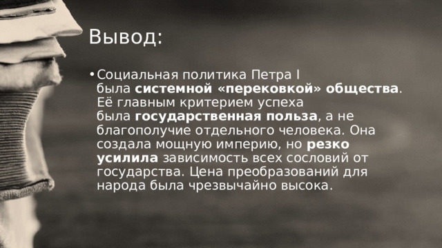 Вывод: Социальная политика Петра I была  системной «перековкой» общества . Её главным критерием успеха была  государственная польза , а не благополучие отдельного человека. Она создала мощную империю, но  резко усилила  зависимость всех сословий от государства. Цена преобразований для народа была чрезвычайно высока. 