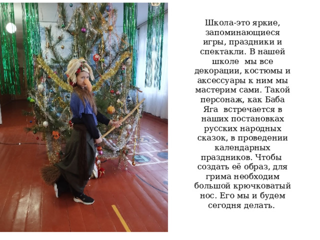 Школа-это яркие, запоминающиеся игры, праздники и спектакли. В нашей школе мы все декорации, костюмы и аксессуары к ним мы мастерим сами. Такой персонаж, как Баба Яга встречается в наших постановках русских народных сказок, в проведении календарных праздников. Чтобы создать её образ, для грима необходим большой крючковатый нос. Его мы и будем сегодня делать. 