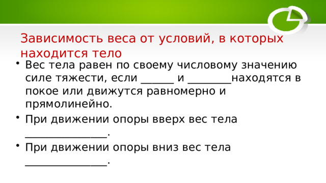  Зависимость веса от условий, в которых находится тело Вес тела равен по своему числовому значению силе тяжести, если ______ и ________находятся в покое или движутся равномерно и прямолинейно. При движении опоры вверх вес тела _______________. При движении опоры вниз вес тела _______________. 