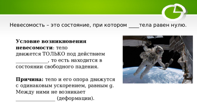 Невесомость – это состояние, при котором ____тела равен нулю. Условие возникновения невесомости : тело движется ТОЛЬКО под действием _____________, то есть находится в состоянии свободного падения.  Причина:  тело и его опора движутся с одинаковым ускорением, равным g. Между ними не возникает ________________ (деформации). 