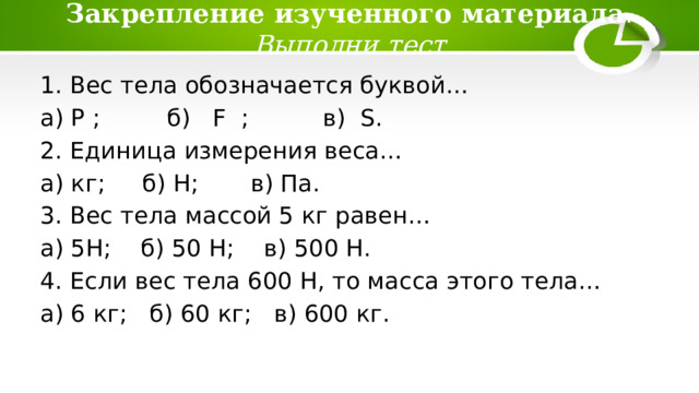 Закрепление изученного материала .  Выполни тест 1. Вес тела обозначается буквой… а) P ; б) F ; в) S. 2. Единица измерения веса… а) кг; б) Н; в) Па. 3. Вес тела массой 5 кг равен… а) 5Н; б) 50 Н; в) 500 Н. 4. Если вес тела 600 Н, то масса этого тела… а) 6 кг; б) 60 кг; в) 600 кг. 
