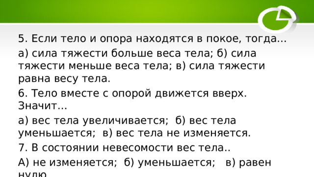 5. Если тело и опора находятся в покое, тогда… а) сила тяжести больше веса тела; б) сила тяжести меньше веса тела; в) сила тяжести равна весу тела. 6. Тело вместе с опорой движется вверх. Значит… а) вес тела увеличивается; б) вес тела уменьшается; в) вес тела не изменяется. 7. В состоянии невесомости вес тела.. А) не изменяется; б) уменьшается; в) равен нулю. 
