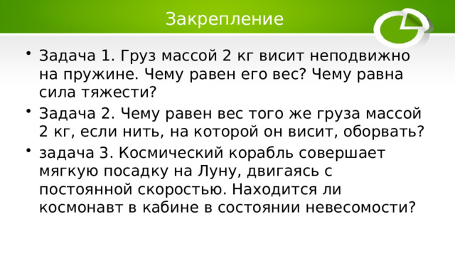 Закрепление Задача 1. Груз массой 2 кг висит неподвижно на пружине. Чему равен его вес? Чему равна сила тяжести? Задача 2. Чему равен вес того же груза массой 2 кг, если нить, на которой он висит, оборвать? задача 3. Космический корабль совершает мягкую посадку на Луну, двигаясь с постоянной скоростью. Находится ли космонавт в кабине в состоянии невесомости? 