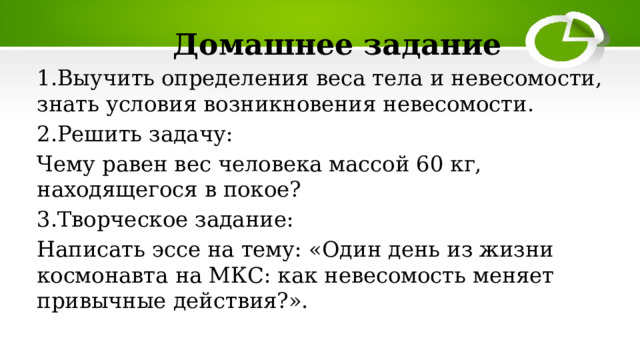 Домашнее задание 1.Выучить определения веса тела и невесомости, знать условия возникновения невесомости. 2.Решить задачу: Чему равен вес человека массой 60 кг, находящегося в покое? 3.Творческое задание: Написать эссе на тему: «Один день из жизни космонавта на МКС: как невесомость меняет привычные действия?». 