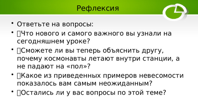 Рефлексия Ответьте на вопросы:  Что нового и самого важного вы узнали на сегодняшнем уроке?  Сможете ли вы теперь объяснить другу, почему космонавты летают внутри станции, а не падают на «пол»?  Какое из приведенных примеров невесомости показалось вам самым неожиданным?  Остались ли у вас вопросы по этой теме? 