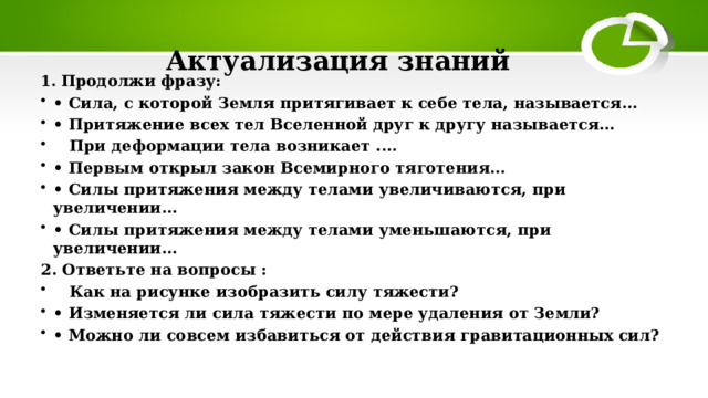 Актуализация знаний 1. Продолжи фразу:  • Сила, с которой Земля притягивает к себе тела, называется…  • Притяжение всех тел Вселенной друг к другу называется…   При деформации тела возникает .... • Первым открыл закон Всемирного тяготения…  • Силы притяжения между телами увеличиваются, при увеличении…  • Силы притяжения между телами уменьшаются, при увеличении…  2. Ответьте на вопросы :  Как на рисунке изобразить силу тяжести? • Изменяется ли сила тяжести по мере удаления от Земли? • Можно ли совсем избавиться от действия гравитационных сил?  