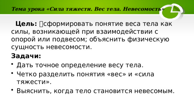 Тема урока «Сила тяжести. Вес тела. Невесомость»  Цель: сформировать понятие веса тела как силы, возникающей при взаимодействии с опорой или подвесом; объяснить физическую сущность невесомости. Задачи: Дать точное определение весу тела. Четко разделить понятия «вес» и «сила тяжести». Выяснить, когда тело становится невесомым. 