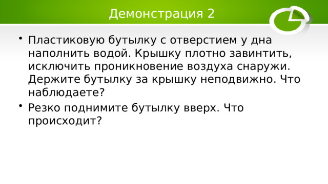 Демонстрация 2 Пластиковую бутылку с отверстием у дна наполнить водой. Крышку плотно завинтить, исключить проникновение воздуха снаружи. Держите бутылку за крышку неподвижно. Что наблюдаете? Резко поднимите бутылку вверх. Что происходит? 