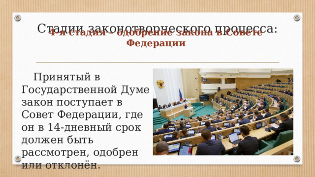 Стадии законотворческого процесса: 4-я стадия – одобрение закона в Совете Федерации  Принятый в Государственной Думе закон поступает в Совет Федерации, где он в 14-дневный срок должен быть рассмотрен, одобрен или отклонён. 