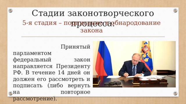 Стадии законотворческого процесса: 5-я стадия – подписание и обнародование закона   Принятый парламентом федеральный закон направляется Президенту РФ. В течение 14 дней он должен его рассмотреть и подписать (либо вернуть на повторное рассмотрение). 