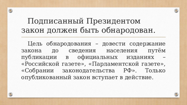  Подписанный Президентом закон должен быть обнародован.  Цель обнародования – довести содержание закона до сведения населения путём публикации в официальных изданиях – «Российской газете», «Парламентской газете», «Собрании законодательства РФ». Только опубликованный закон вступает в действие. 