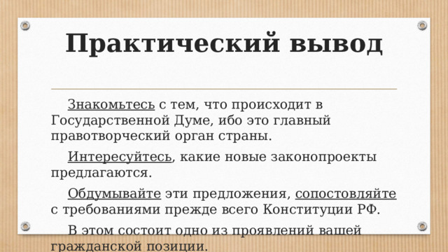 Практический вывод Знакомьтесь с тем, что происходит в Государственной Думе, ибо это главный правотворческий орган страны. Интересуйтесь , какие новые законопроекты предлагаются. Обдумывайте эти предложения, сопостовляйте с требованиями прежде всего Конституции РФ. В этом состоит одно из проявлений вашей гражданской позиции. 