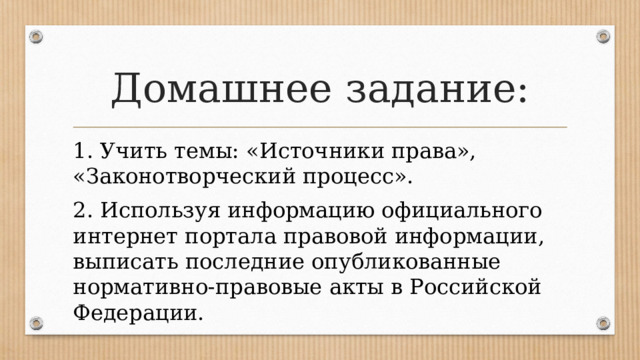 Домашнее задание: 1. Учить темы: «Источники права», «Законотворческий процесс». 2. Используя информацию официального интернет портала правовой информации, выписать последние опубликованные нормативно-правовые акты в Российской Федерации. 